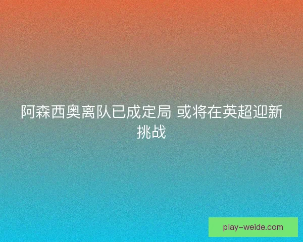 阿森西奥离队已成定局 或将在英超迎新挑战