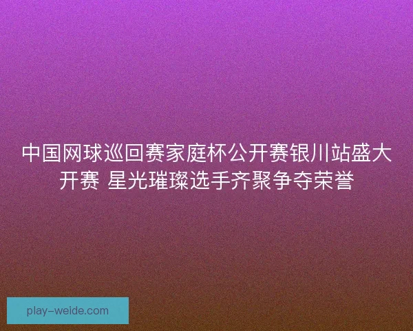 中国网球巡回赛家庭杯公开赛银川站盛大开赛 星光璀璨选手齐聚争夺荣誉