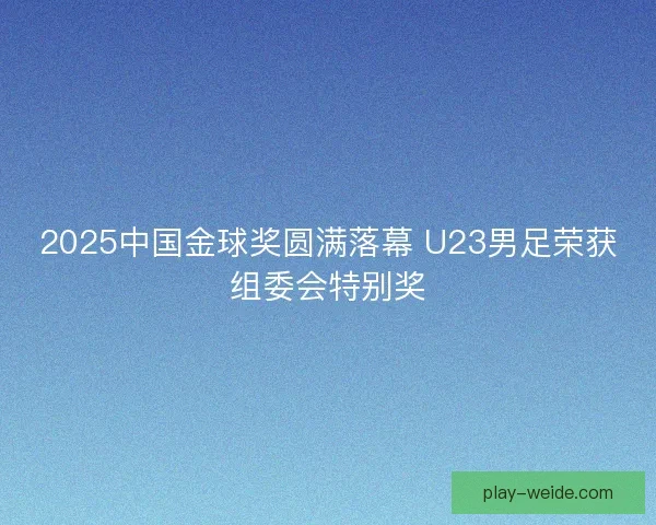 2025中国金球奖圆满落幕 U23男足荣获组委会特别奖