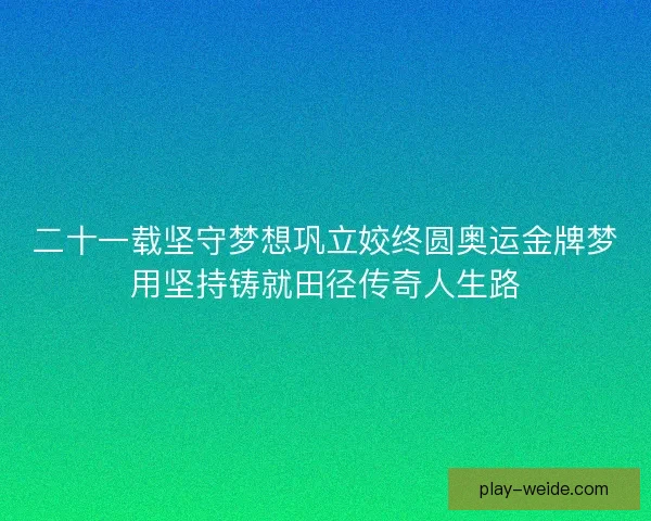 二十一载坚守梦想巩立姣终圆奥运金牌梦用坚持铸就田径传奇人生路