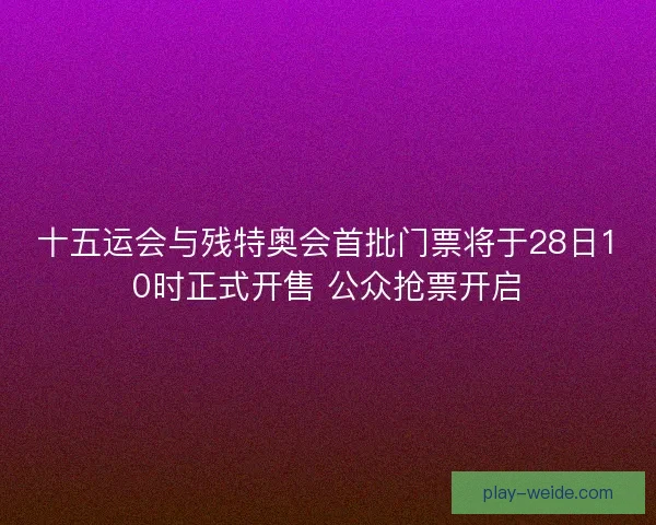 十五运会与残特奥会首批门票将于28日10时正式开售 公众抢票开启